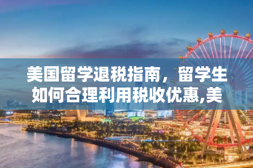美国留学退税指南，留学生如何合理利用税收优惠,美国留学退税