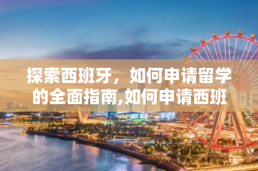 探索西班牙，如何申请留学的全面指南,如何申请西班牙留学