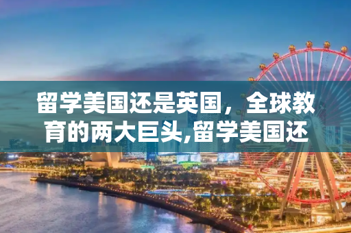 留学美国还是英国，全球教育的两大巨头,留学美国还是英国