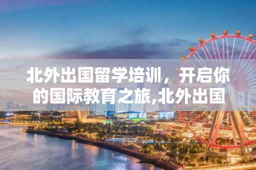 北外出国留学培训，开启你的国际教育之旅,北外出国留学培训