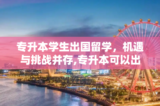 专升本学生出国留学，机遇与挑战并存,专升本可以出国留学吗