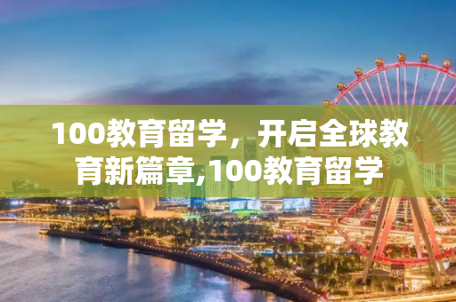 100教育留学，开启全球教育新篇章,100教育留学