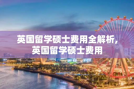 英国留学硕士费用全解析,英国留学硕士费用