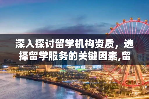 深入探讨留学机构资质，选择留学服务的关键因素,留学机构的资质