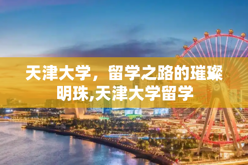 天津大学，留学之路的璀璨明珠,天津大学留学