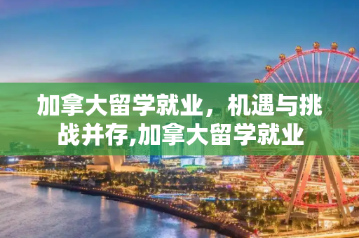 加拿大留学就业，机遇与挑战并存,加拿大留学就业