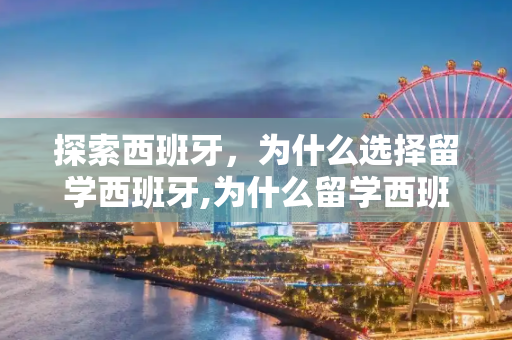 探索西班牙，为什么选择留学西班牙,为什么留学西班牙