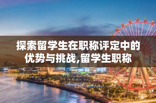 探索留学生在职称评定中的优势与挑战,留学生职称