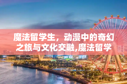 魔法留学生，动漫中的奇幻之旅与文化交融,魔法留学生 动漫