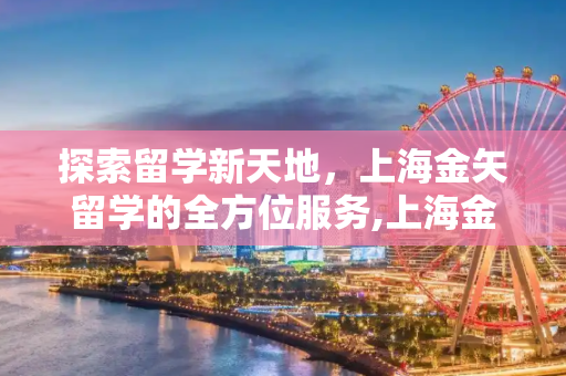 探索留学新天地，上海金矢留学的全方位服务,上海金矢留学