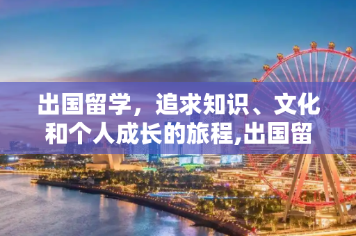 出国留学，追求知识、文化和个人成长的旅程,出国留学是为了什么