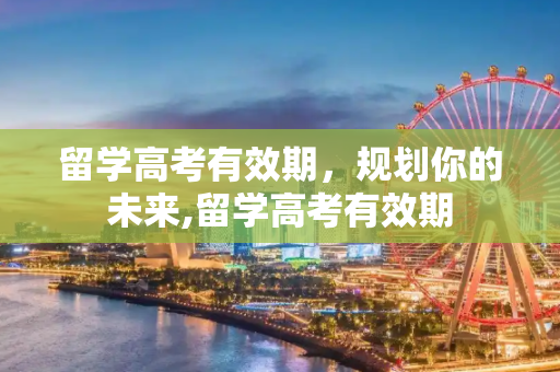 留学高考有效期，规划你的未来,留学高考有效期