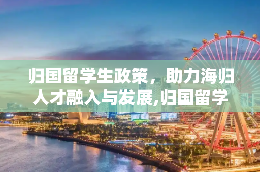 归国留学生政策，助力海归人才融入与发展,归国留学生政策
