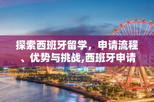 探索西班牙留学，申请流程、优势与挑战,西班牙申请留学