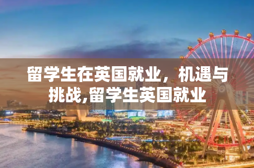 留学生在英国就业，机遇与挑战,留学生英国就业