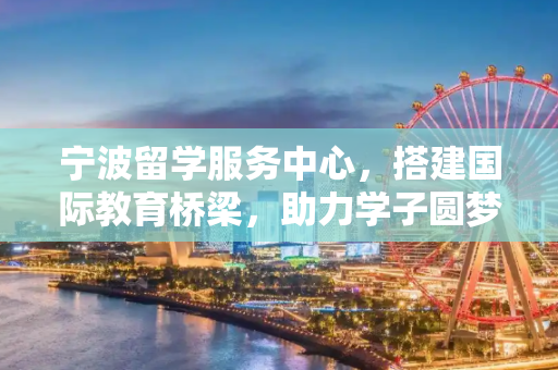 宁波留学服务中心，搭建国际教育桥梁，助力学子圆梦海外,宁波留学服务中心