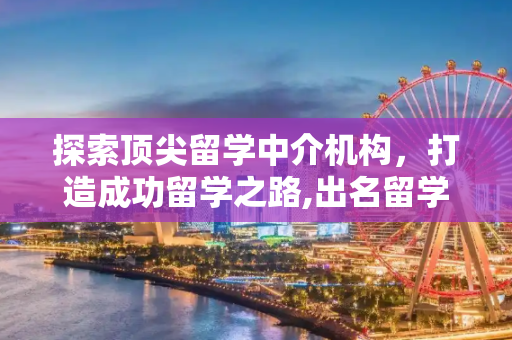 探索顶尖留学中介机构，打造成功留学之路,出名留学中介机构