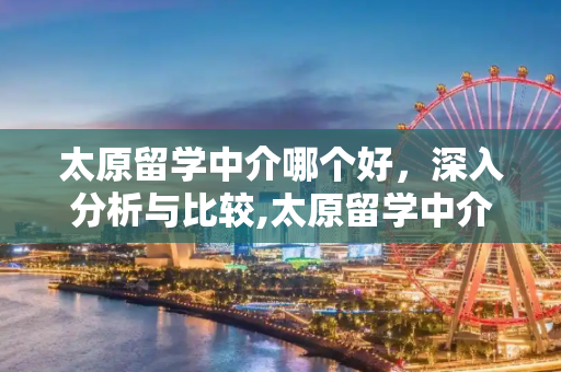 太原留学中介哪个好，深入分析与比较,太原留学中介哪个好