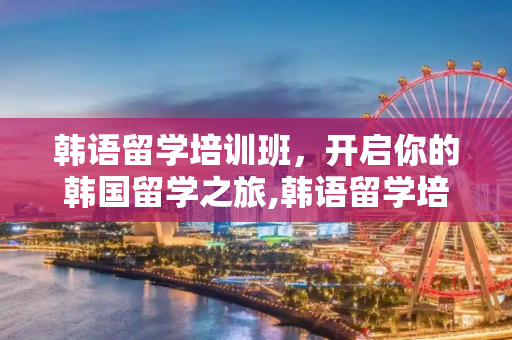 韩语留学培训班，开启你的韩国留学之旅,韩语留学培训班