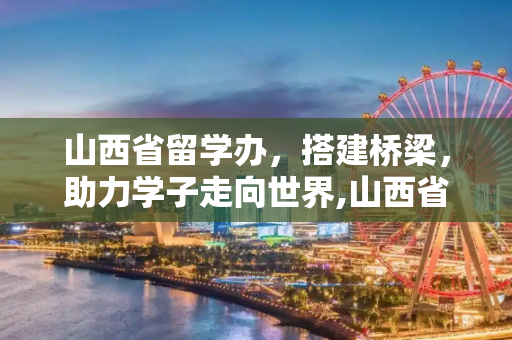 山西省留学办，搭建桥梁，助力学子走向世界,山西省留学办