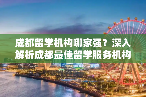 成都留学机构哪家强？深入解析成都最佳留学服务机构,成都留学机构哪个最好