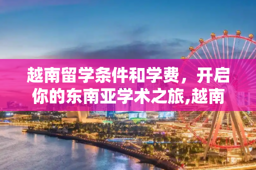 越南留学条件和学费，开启你的东南亚学术之旅,越南留学条件和学费