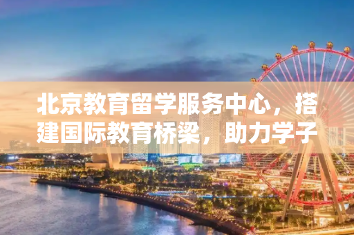 北京教育留学服务中心，搭建国际教育桥梁，助力学子圆梦海外,北京教育留学服务中心