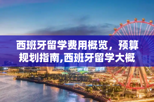 西班牙留学费用概览，预算规划指南,西班牙留学大概多少钱