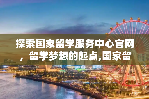 探索国家留学服务中心官网，留学梦想的起点,国家留学服务中心官网