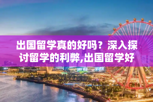 出国留学真的好吗？深入探讨留学的利弊,出国留学好么