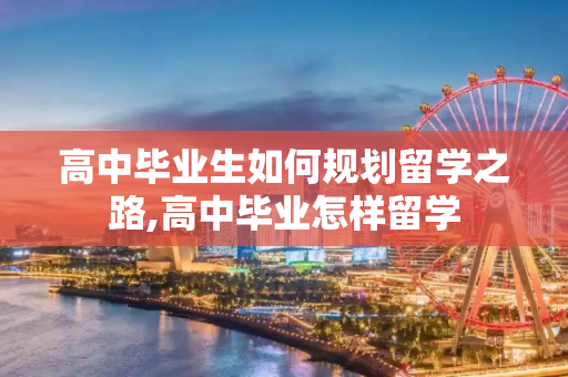 高中毕业生如何规划留学之路,高中毕业怎样留学