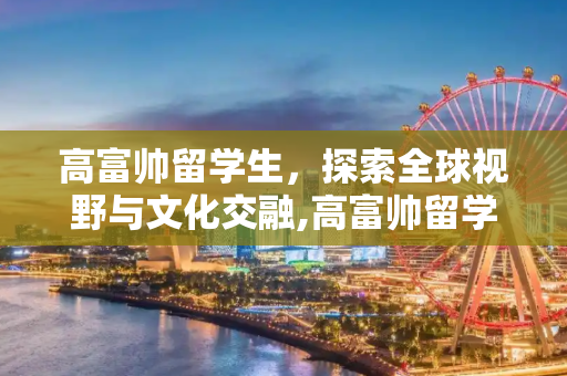 高富帅留学生，探索全球视野与文化交融,高富帅留学