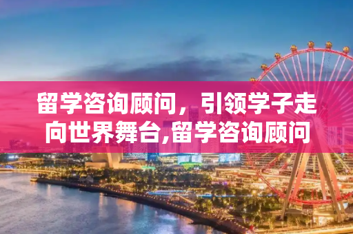 留学咨询顾问，引领学子走向世界舞台,留学咨询顾问怎么样
