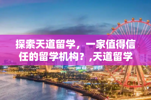 探索天道留学，一家值得信任的留学机构？,天道留学好不好