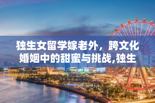 独生女留学嫁老外，跨文化婚姻中的甜蜜与挑战,独生女留学嫁老外