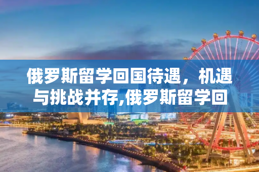 俄罗斯留学回国待遇，机遇与挑战并存,俄罗斯留学回国待遇