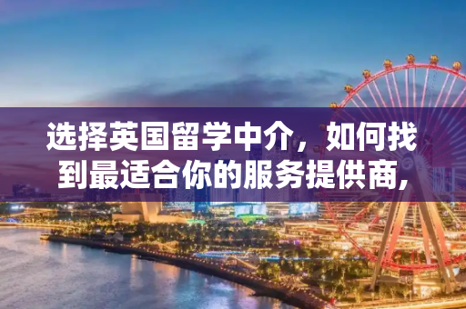 选择英国留学中介，如何找到最适合你的服务提供商,去英国留学哪家中介好
