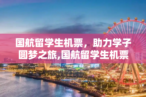 国航留学生机票，助力学子圆梦之旅,国航留学生机票