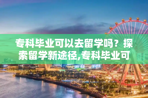 专科毕业可以去留学吗？探索留学新途径,专科毕业可以去留学吗