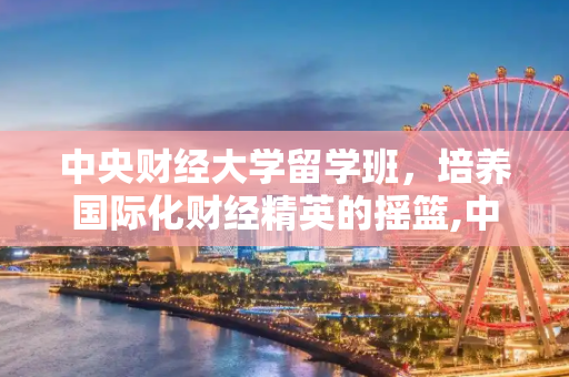 中央财经大学留学班，培养国际化财经精英的摇篮,中央财经大学留学班