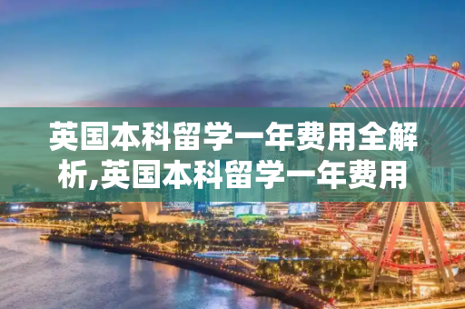 英国本科留学一年费用全解析,英国本科留学一年费用