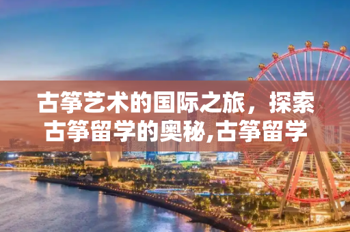 古筝艺术的国际之旅，探索古筝留学的奥秘,古筝留学
