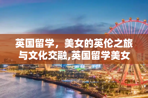 英国留学，美女的英伦之旅与文化交融,英国留学美女