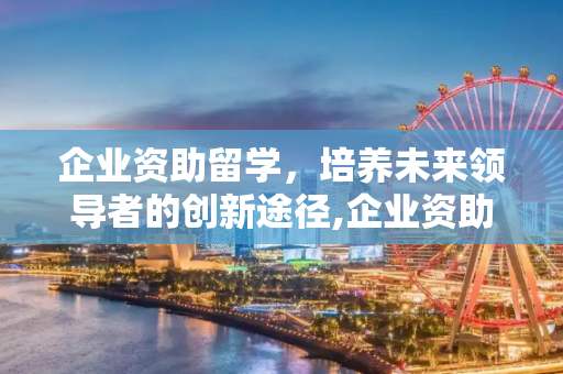 企业资助留学，培养未来领导者的创新途径,企业资助留学