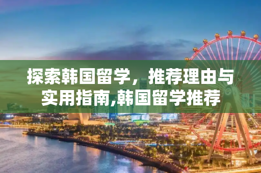 探索韩国留学，推荐理由与实用指南,韩国留学推荐