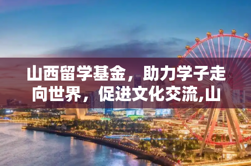 山西留学基金，助力学子走向世界，促进文化交流,山西留学基金