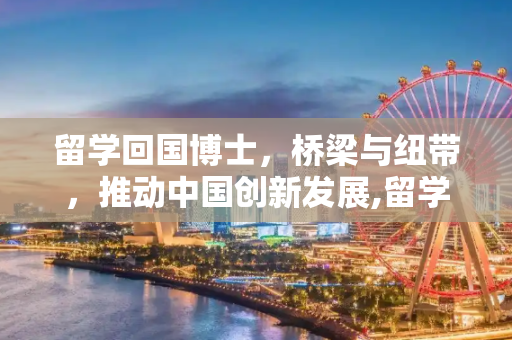 留学回国博士，桥梁与纽带，推动中国创新发展,留学回国博士