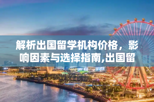 解析出国留学机构价格，影响因素与选择指南,出国留学机构价格