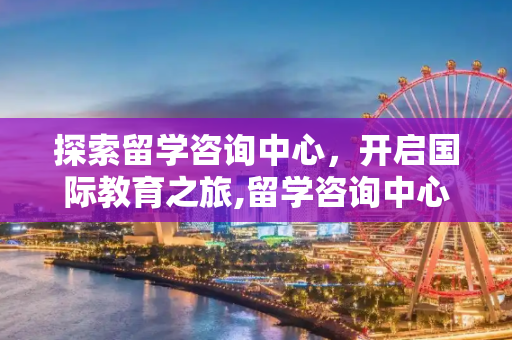 探索留学咨询中心，开启国际教育之旅,留学咨询中心
