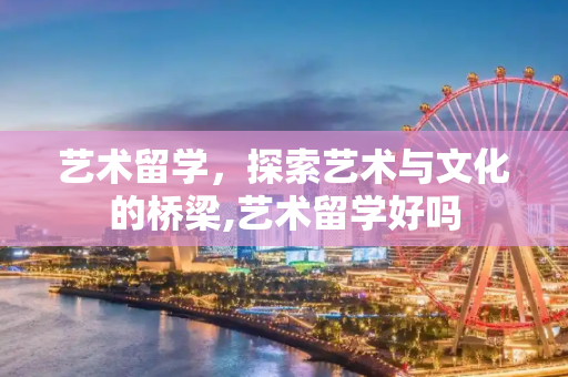 艺术留学，探索艺术与文化的桥梁,艺术留学好吗